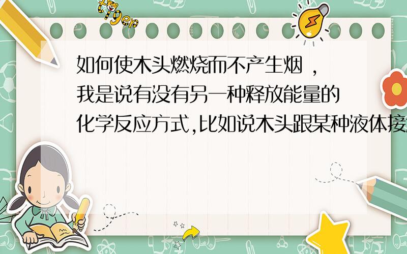 如何使木头燃烧而不产生烟 ,我是说有没有另一种释放能量的化学反应方式,比如说木头跟某种液体接触之后就会发生反应释放能量,山穷水尽 没有分了 先给老师们敬礼了