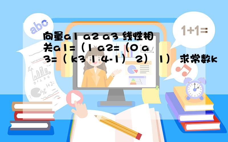 向量a1 a2 a3 线性相关a1=（1 a2=（0 a3=（ k3 1 4-1） 2） 1） 求常数k