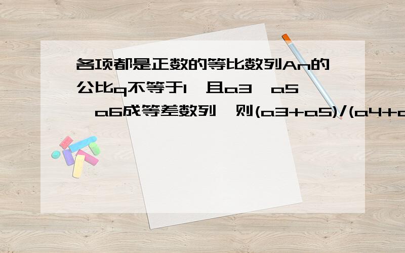 各项都是正数的等比数列An的公比q不等于1,且a3,a5,a6成等差数列,则(a3+a5)/(a4+a6)=?(a3+a5)/(a4+a6)=[a4(q+1/q)]/[a5/(q+1/q)]=a4/a5=1/q 中间那步为什么啊?