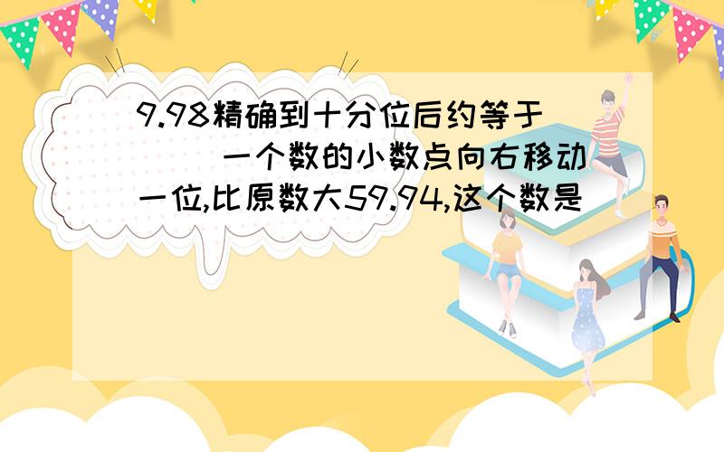 9.98精确到十分位后约等于（） 一个数的小数点向右移动一位,比原数大59.94,这个数是（）