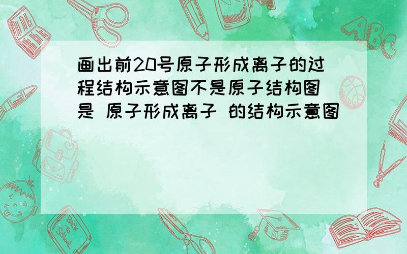 画出前20号原子形成离子的过程结构示意图不是原子结构图 是 原子形成离子 的结构示意图