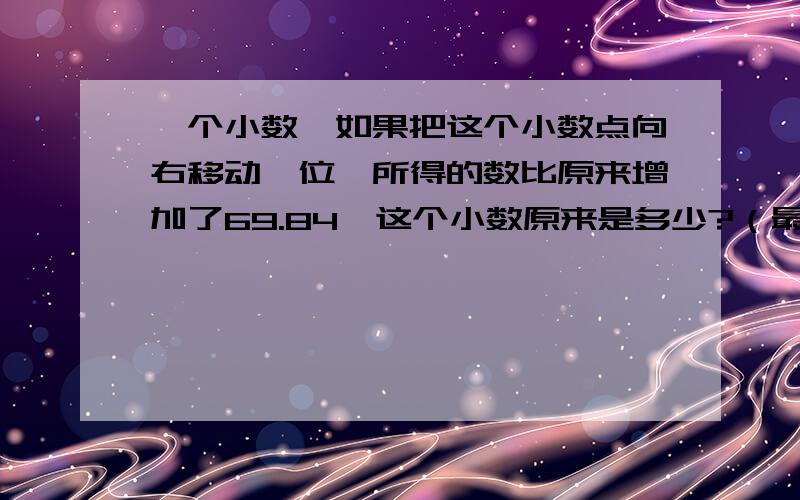 一个小数,如果把这个小数点向右移动一位,所得的数比原来增加了69.84,这个小数原来是多少?（最好用x解答）