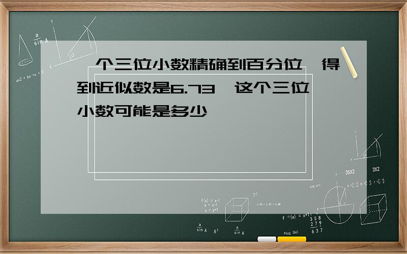 一个三位小数精确到百分位,得到近似数是6.73,这个三位小数可能是多少