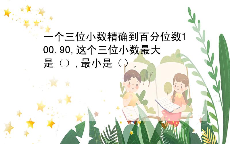 一个三位小数精确到百分位数100.90,这个三位小数最大是（）,最小是（）,