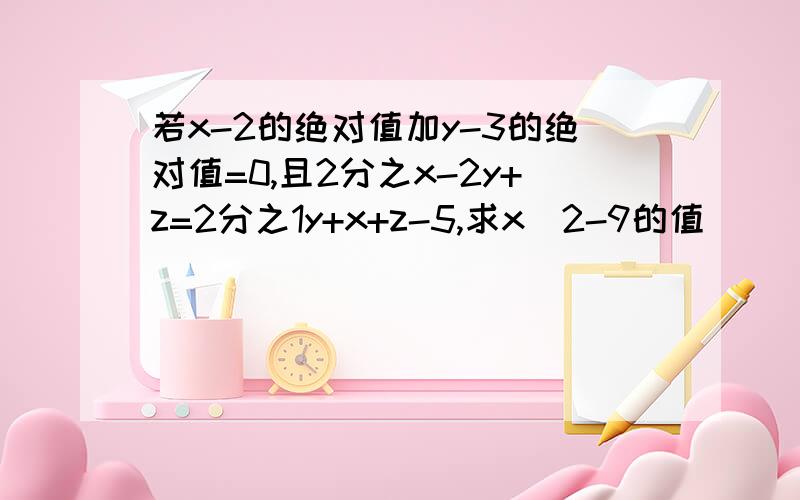 若x-2的绝对值加y-3的绝对值=0,且2分之x-2y+z=2分之1y+x+z-5,求x^2-9的值