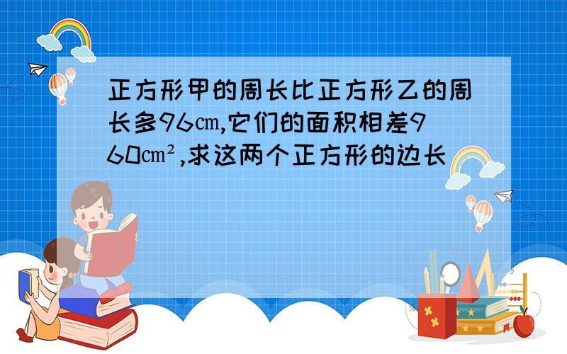 正方形甲的周长比正方形乙的周长多96㎝,它们的面积相差960㎝²,求这两个正方形的边长