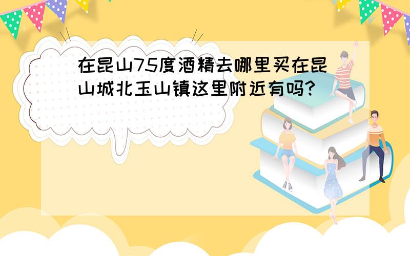 在昆山75度酒精去哪里买在昆山城北玉山镇这里附近有吗?