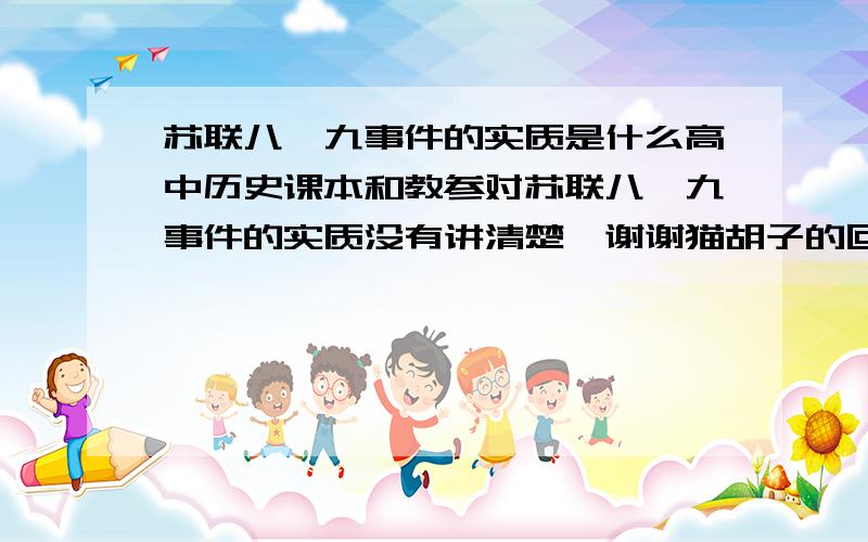 苏联八一九事件的实质是什么高中历史课本和教参对苏联八一九事件的实质没有讲清楚,谢谢猫胡子的回答.不过我问的不是苏联解体的原因.请就八一九事件的实质进行回答吧!欢迎各位热心参