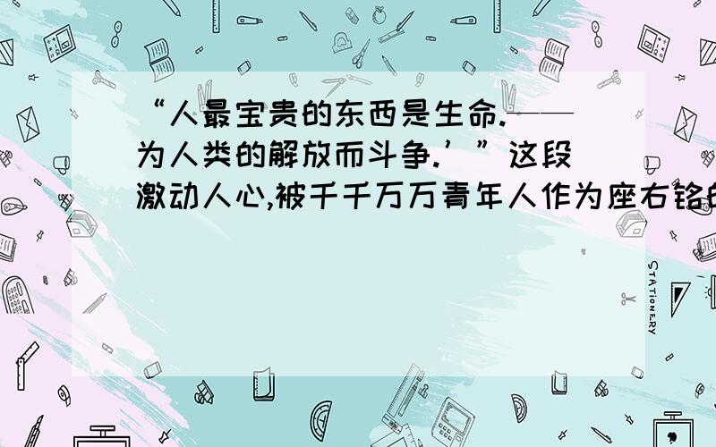 “人最宝贵的东西是生命.——为人类的解放而斗争.’”这段激动人心,被千千万万青年人作为座右铭的文字,出自前苏联小说（   ?   ）,这是书中主人公（     ?    ）对生命的诠释.