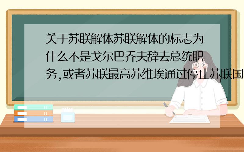 关于苏联解体苏联解体的标志为什么不是戈尔巴乔夫辞去总统职务,或者苏联最高苏维埃通过停止苏联国家机构运转的决议,而是以独联体的成立为标志?当时独联体的成立协定的签署在当时是