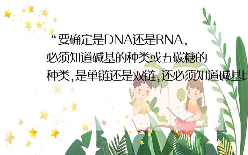 “要确定是DNA还是RNA,必须知道碱基的种类或五碳糖的种类,是单链还是双链,还必须知道碱基比率.”为什么我感觉只要满足一种情况就可以了啊,这样表述好像是要满足所有情况啊