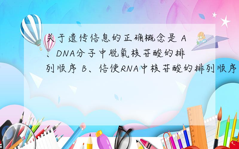 关于遗传信息的正确概念是 A、DNA分子中脱氧核苷酸的排列顺序 B、信使RNA中核苷酸的排列顺序 C、转运RNA中三个碱基的排列顺序D、蛋白质分子中的氨基酸的排列顺序