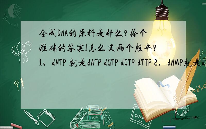 合成DNA的原料是什么?给个准确的答案!怎么又两个版本?1、dNTP 就是dATP dGTP dCTP dTTP 2、dNMP就是dAMP、dGMP、dCMP、dTMP