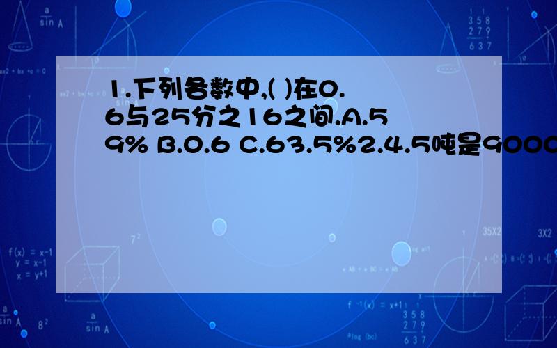 1.下列各数中,( )在0.6与25分之16之间.A.59% B.0.6 C.63.5%2.4.5吨是9000千克的( )%A.50 B.200 C.0.53.a与b的比是4比5,那么a比b少( )%,b比a多( )%A.30 B.25 C.20三.填( )%=( )除25=( )分之8=5分之4=( )比15=( ) 【小数】