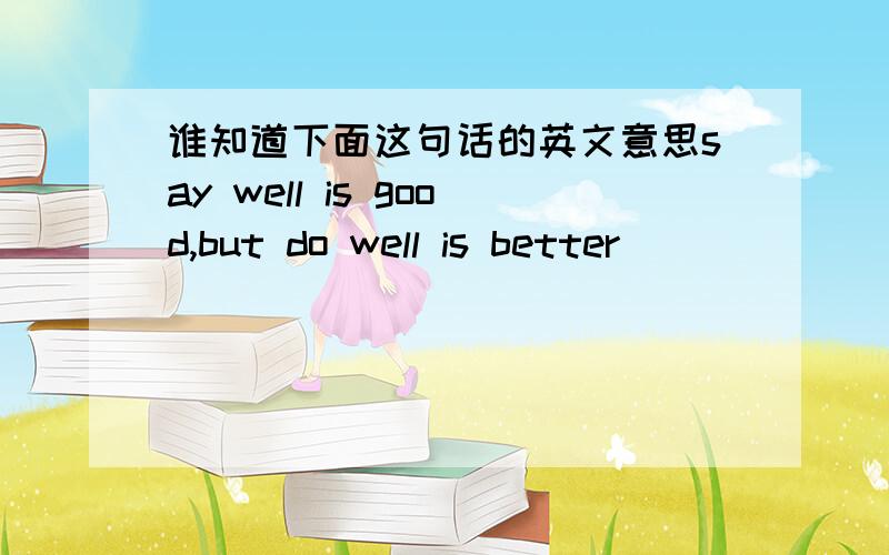 谁知道下面这句话的英文意思say well is good,but do well is better