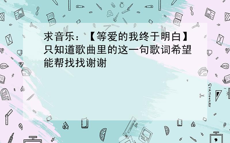 求音乐：【等爱的我终于明白】只知道歌曲里的这一句歌词希望能帮找找谢谢