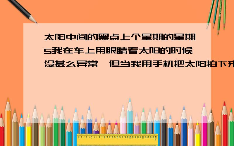 太阳中间的黑点上个星期的星期5我在车上用眼睛看太阳的时候没甚么异常,但当我用手机把太阳拍下来时太阳中有一个小黑点.过一天都我又拍了一张但黑点没了.请问那是甚么