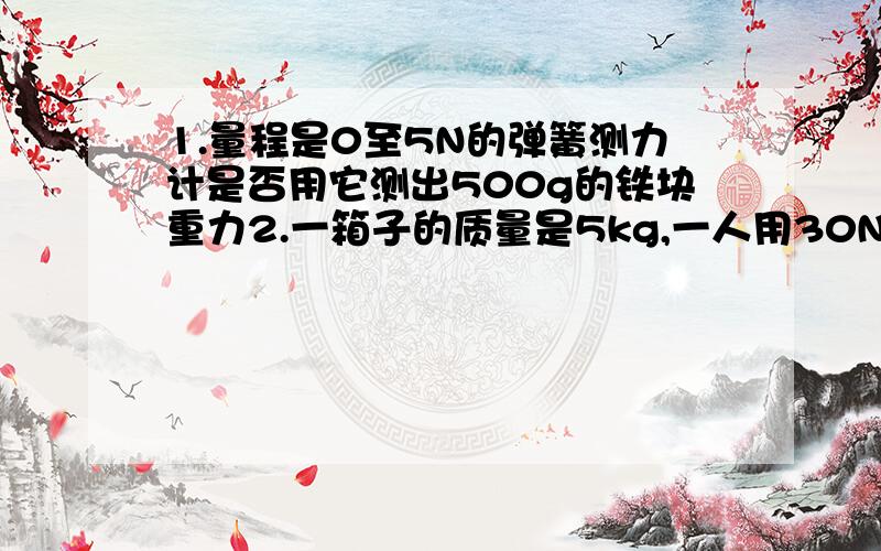 1.量程是0至5N的弹簧测力计是否用它测出500g的铁块重力2.一箱子的质量是5kg,一人用30N的力把箱子往上提,木箱能被提起吗?是我今天作业,上课没有好好听,好后悔啊.10点之前就要用的