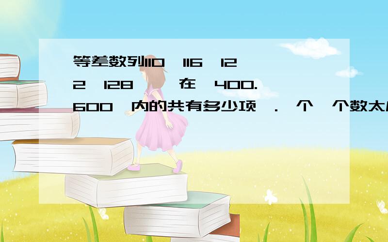 等差数列110,116,122,128…… 在【400.600】内的共有多少项,.一个一个数太麻烦了,谁给我个能看的懂的计