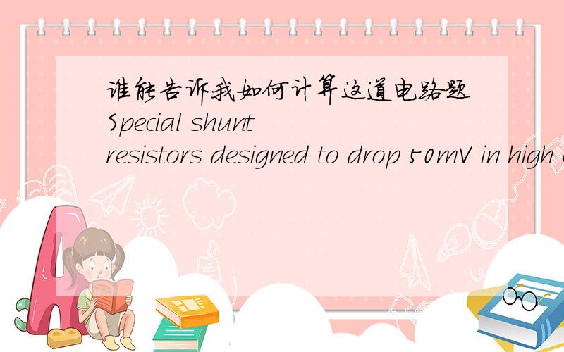 谁能告诉我如何计算这道电路题Special shunt resistors designed to drop 50mV in high current-measuring applications are available from manufacturers. A 50mV, 10K ohm full-scale voltmeter is connected across the shunt to make the measuremen