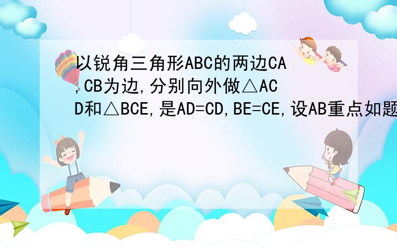 以锐角三角形ABC的两边CA,CB为边,分别向外做△ACD和△BCE,是AD=CD,BE=CE,设AB重点如题,请利用初中范围知识,麻烦详细点,我大约1点就睡了,所以麻烦快一点,还有,如图