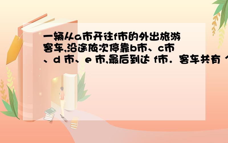 一辆从a市开往f市的外出旅游客车,沿途依次停靠b市、c市、d 市、e 市,最后到达 f市．客车共有 个座位,从a 市出发时,车上座无虚席；尽管在沿途各站停靠时,都有旅客上下,但车厢内始终保持满