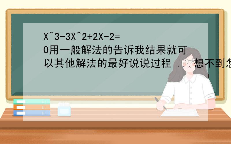 X^3-3X^2+2X-2=0用一般解法的告诉我结果就可以其他解法的最好说说过程 ...想不到怎么解初三学无理数了.我知道答案肯定有根号的 给我准确值啊带根号的啊