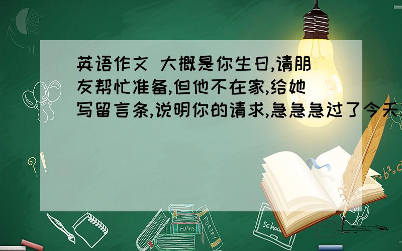 英语作文 大概是你生日,请朋友帮忙准备,但他不在家,给她写留言条,说明你的请求,急急急过了今天就不要了要用；clean my room ,take out the trash,buy some drinks and snacks