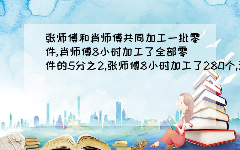 张师傅和肖师傅共同加工一批零件,肖师傅8小时加工了全部零件的5分之2,张师傅8小时加工了280个,这时剩下未加工的零件个数与这批总个数的比是1:4,这批零件共有多少个?（比例解）.