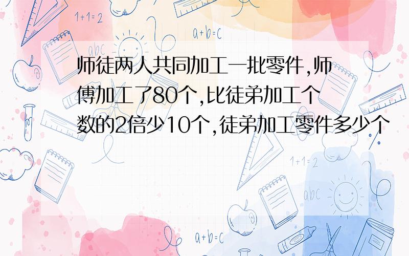 师徒两人共同加工一批零件,师傅加工了80个,比徒弟加工个数的2倍少10个,徒弟加工零件多少个