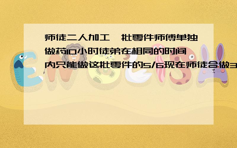 师徒二人加工一批零件师傅单独做药10小时徒弟在相同的时间内只能做这批零件的5/6现在师徒合做3小时后,剩的由师傅来做还要做几小时