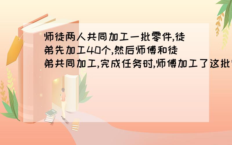 师徒两人共同加工一批零件,徒弟先加工40个,然后师傅和徒弟共同加工,完成任务时,师傅加工了这批零件的3/4少40个,已知徒弟的工作效率是师傅的3/5,这批零件有多少个