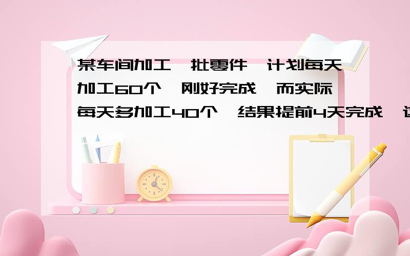 某车间加工一批零件,计划每天加工60个,刚好完成,而实际每天多加工40个,结果提前4天完成,这批零件一共多少个