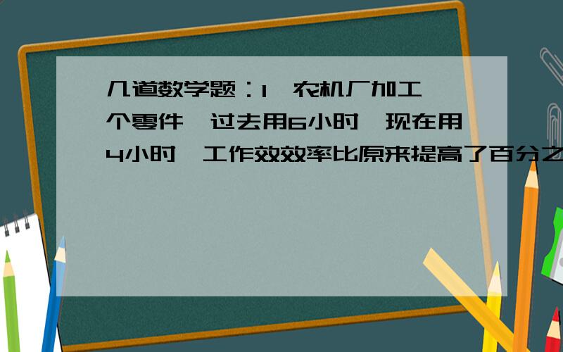 几道数学题：1、农机厂加工一个零件,过去用6小时,现在用4小时,工作效效率比原来提高了百分之几?1、农机厂加工一个零件,过去用6小时,现在用4小时,工作效效率比原来提高了百分之几?2、一