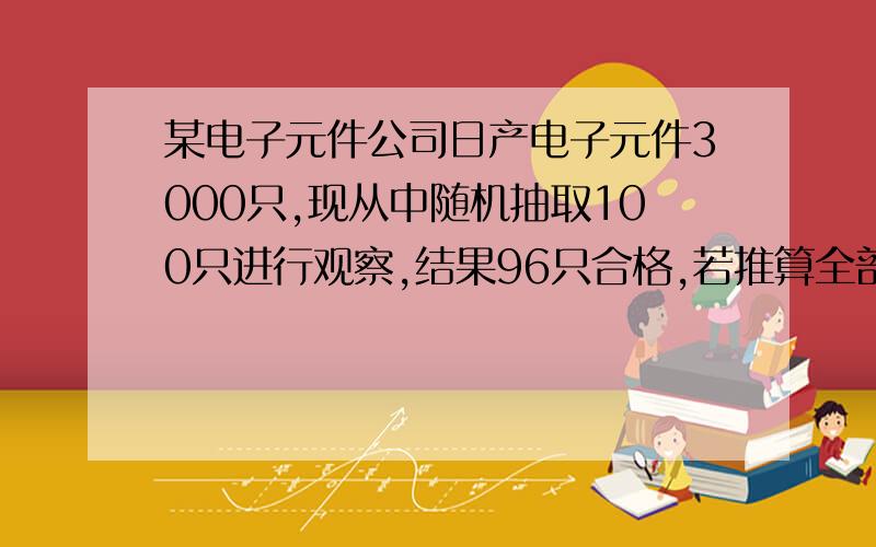 某电子元件公司日产电子元件3000只,现从中随机抽取100只进行观察,结果96只合格,若推算全部元件的合...某电子元件公司日产电子元件3000只,现从中随机抽取100只进行观察,结果96只合格,若推算