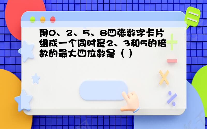 用0、2、5、8四张数字卡片组成一个同时是2、3和5的倍数的最大四位数是（ ）