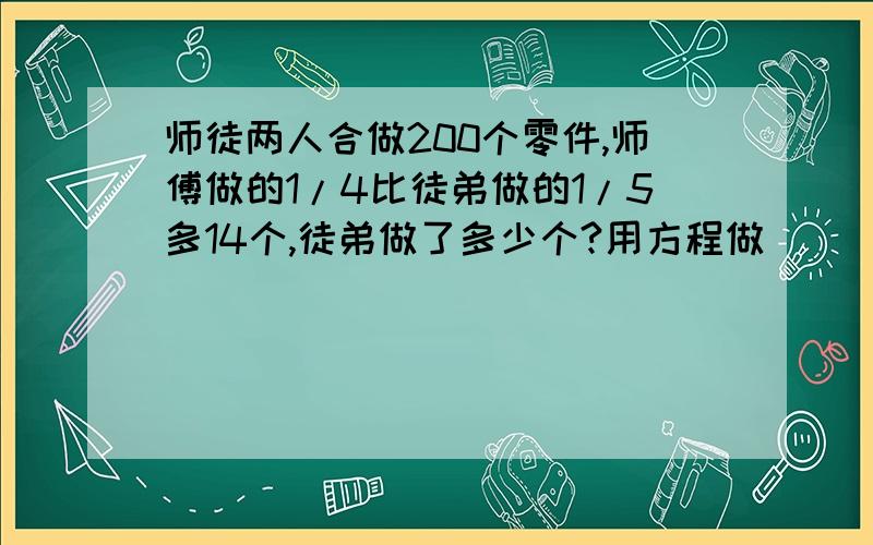 师徒两人合做200个零件,师傅做的1/4比徒弟做的1/5多14个,徒弟做了多少个?用方程做