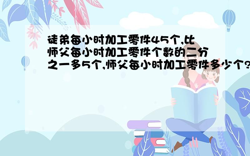 徒弟每小时加工零件45个,比师父每小时加工零件个数的二分之一多5个,师父每小时加工零件多少个?