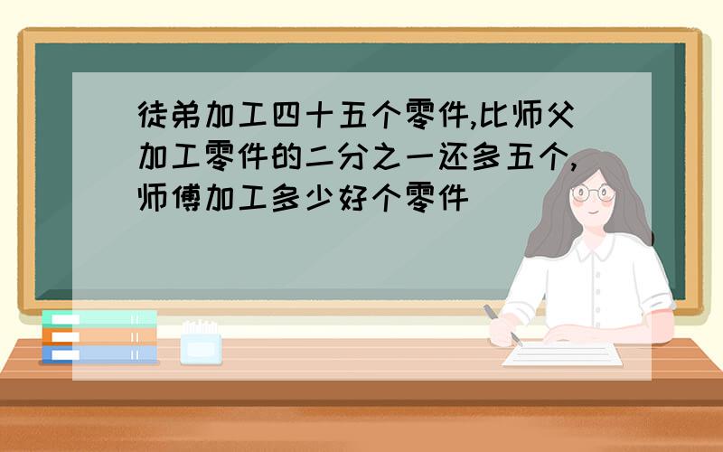 徒弟加工四十五个零件,比师父加工零件的二分之一还多五个,师傅加工多少好个零件