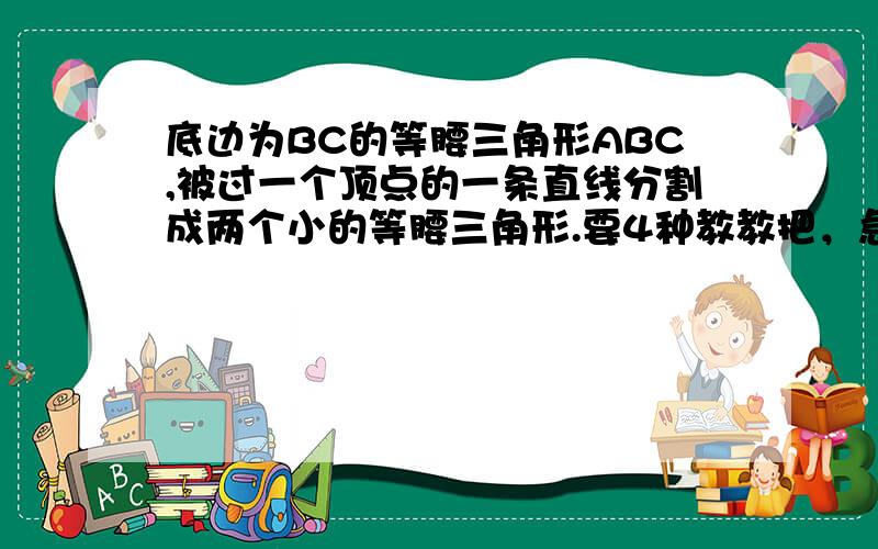 底边为BC的等腰三角形ABC,被过一个顶点的一条直线分割成两个小的等腰三角形.要4种教教把，急用 ,好象有4种呢