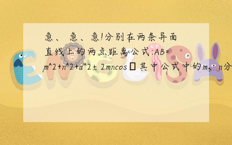 急、 急、急!分别在两条异面直线上的两点距离公式:AB=m^2+n^2+d^2±2mncosθ其中公式中的m、n分别是点A、B到公垂线段的端点距离,d表示两条异面直线的距离,θ表示两条民面直线所成的角（0