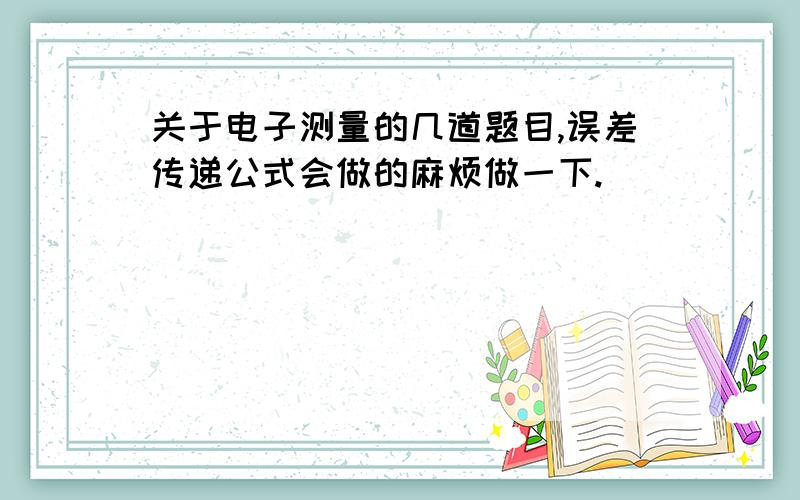 关于电子测量的几道题目,误差传递公式会做的麻烦做一下.