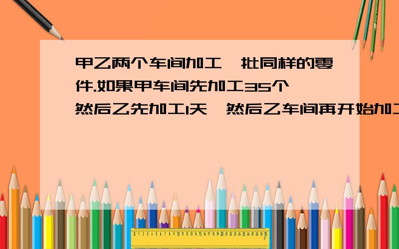 甲乙两个车间加工一批同样的零件.如果甲车间先加工35个,然后乙先加工1天,然后乙车间再开始加工,经过5天后两车间加工的零件数相等.那么乙车间一天加工多少个零件?