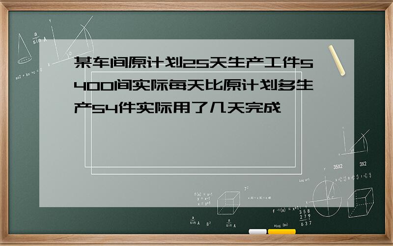 某车间原计划25天生产工件5400间实际每天比原计划多生产54件实际用了几天完成