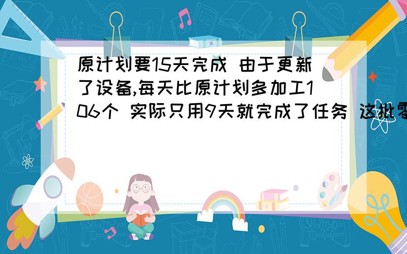 原计划要15天完成 由于更新了设备,每天比原计划多加工106个 实际只用9天就完成了任务 这批零件共有多少个