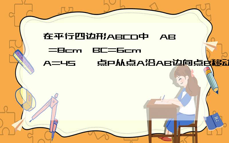 在平行四边形ABCD中,AB =8cm,BC=6cm,∠A=45°,点P从点A沿AB边向点B移动,点Q从点B沿BC边向点C移动,点P、Q同时出发,速度都是1cm/s.（1）P、Q移动几秒时,△PBQ为等腰三角形?（2）设S△PBQ=y,请写出y(平方厘