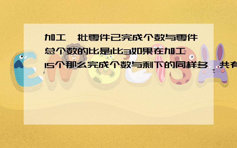 加工一批零件已完成个数与零件总个数的比是1比3如果在加工15个那么完成个数与剩下的同样多一共有几个零件你的12哪来的