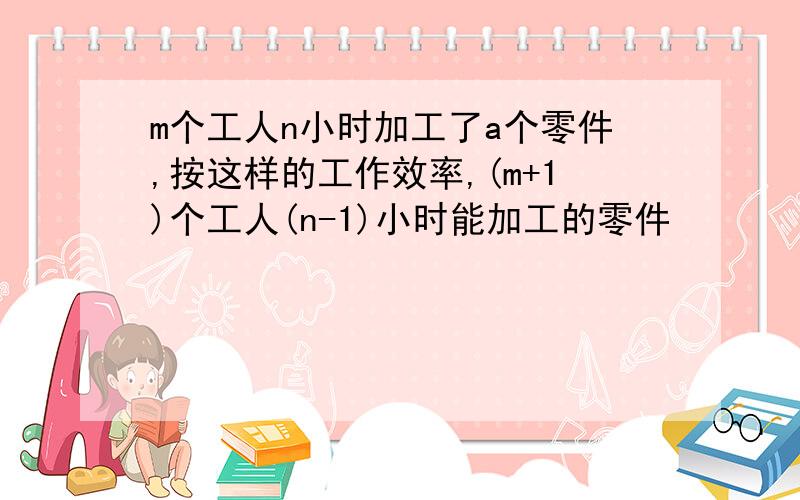 m个工人n小时加工了a个零件,按这样的工作效率,(m+1)个工人(n-1)小时能加工的零件