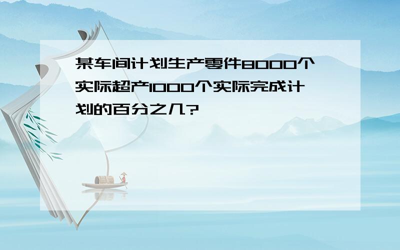 某车间计划生产零件8000个实际超产1000个实际完成计划的百分之几?