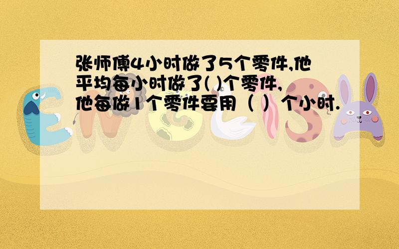 张师傅4小时做了5个零件,他平均每小时做了( )个零件,他每做1个零件要用（ ）个小时.